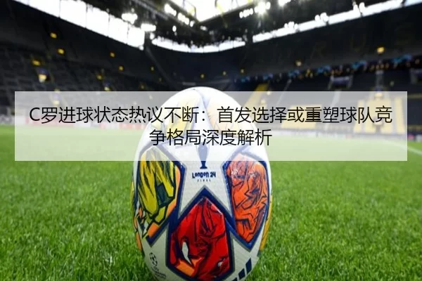 C罗进球状态热议不断：首发选择或重塑球队竞争格局深度解析