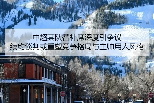 中超某队替补席深度引争议 续约谈判或重塑竞争格局与主帅用人风格