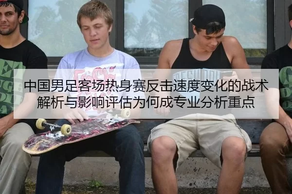 中国男足客场热身赛反击速度变化的战术解析与影响评估为何成专业分析重点