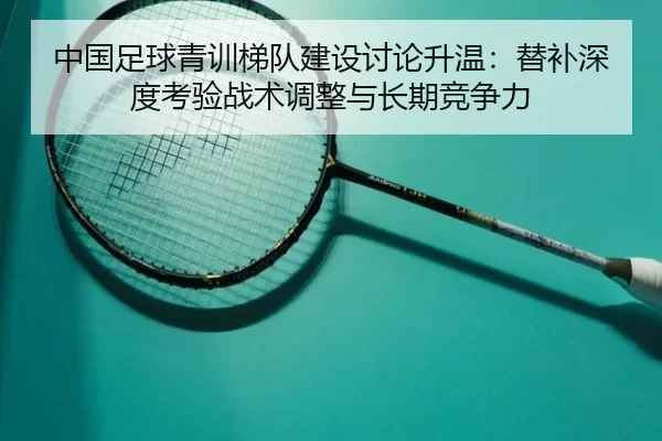 中国足球青训梯队建设讨论升温：替补深度考验战术调整与长期竞争力