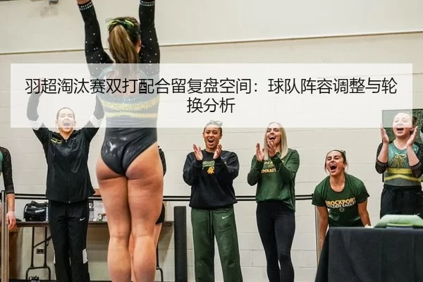 羽超淘汰赛双打配合留复盘空间：球队阵容调整与轮换分析